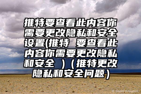 推特要查看此内容你需要更改隐私和安全设置(推特 要查看此内容你需要更改隐私和安全 )（推特更改隐私和安全问题）