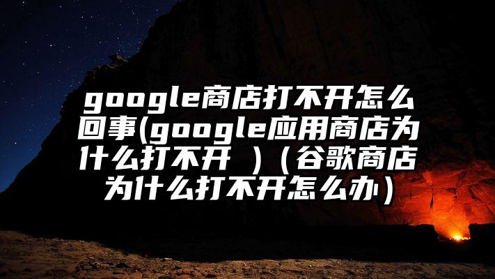 google商店打不开怎么回事(google应用商店为什么打不开 )（谷歌商店为什么打不开怎么办）