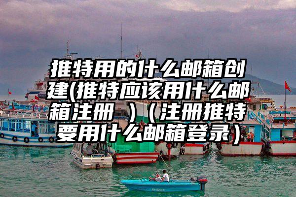 推特用的什么邮箱创建(推特应该用什么邮箱注册 )（注册推特要用什么邮箱登录）