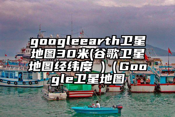 googleearth卫星地图30米(谷歌卫星地图经纬度 )（Google卫星地图