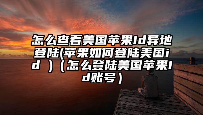 怎么查看美国苹果id异地登陆(苹果如何登陆美国id )（怎么登陆美国苹果id账号）