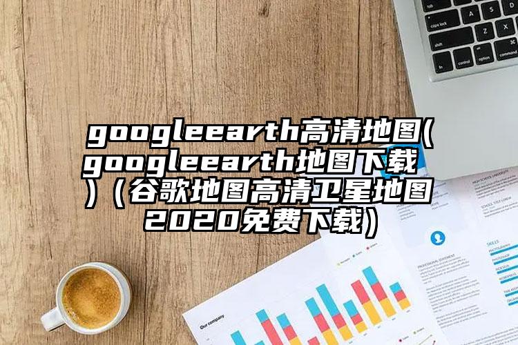 googleearth高清地图(googleearth地图下载 )（谷歌地图高清卫星地图2020免费下载）