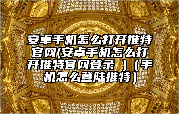安卓手机怎么打开推特官网(安卓手机怎么打开推特官网登录 )（手机怎么登陆推特）
