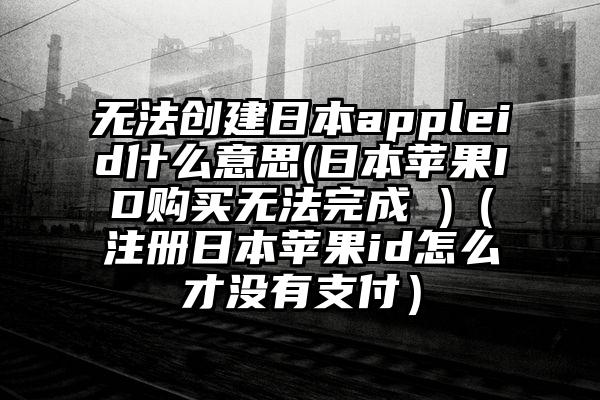 无法创建日本appleid什么意思(日本苹果ID购买无法完成 )（注册日本苹果id怎么才没有支付）