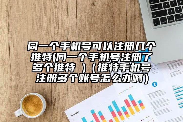 同一个手机号可以注册几个推特(同一个手机号注册了多个推特 )（推特手机号注册多个账号怎么办啊）