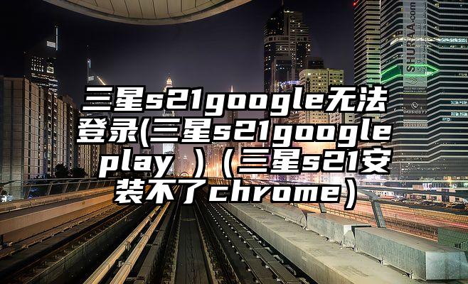 三星s21google无法登录(三星s21google play )(三星s21安装不了chrome)
