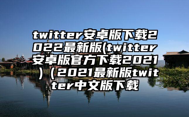 twitter安卓版下载2022最新版(twitter安卓版官方下载2021 )(2021最新版twitter中文版下载