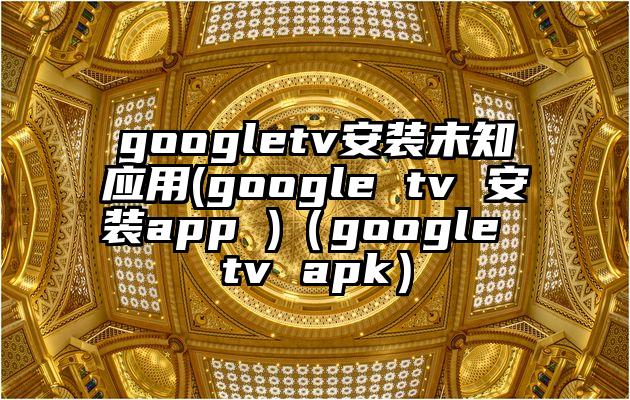 googletv安装未知应用(google tv 安装app )（google tv apk）