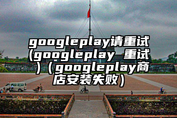 googleplay请重试(googleplay 重试 )（googleplay商店安装失败）