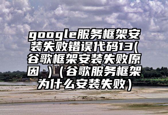 google服务框架安装失败错误代码13(谷歌框架安装失败原因 )（谷歌服务框架为什么安装失败）