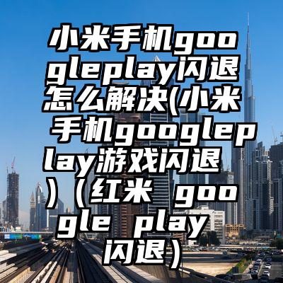小米手机googleplay闪退怎么解决(小米手机googleplay游戏闪退 )（红米 google play 闪退）