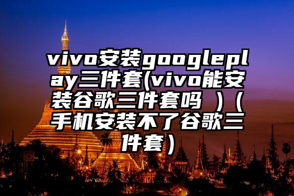 vivo安装googleplay三件套(vivo能安装谷歌三件套吗 )（手机安装不了谷歌三件套）