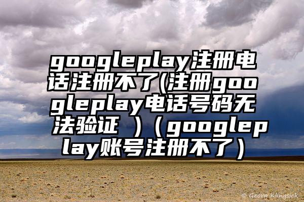 googleplay注册电话注册不了(注册googleplay电话号码无法验证 )（googleplay账号注册不了）