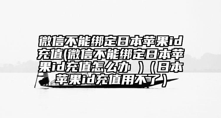 微信不能绑定日本苹果id充值(微信不能绑定日本苹果id充值怎么办 )（日本苹果id充值用不了）
