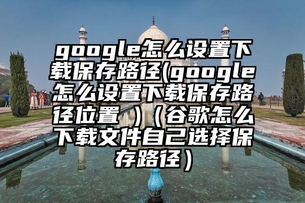 google怎么设置下载保存路径(google怎么设置下载保存路径位置 )（谷歌怎么下载文件自己选择保存路径）