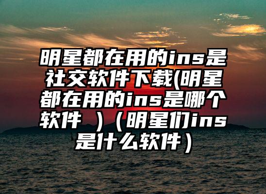 明星都在用的ins是社交软件下载(明星都在用的ins是哪个软件 )(明星们ins是什么软件)