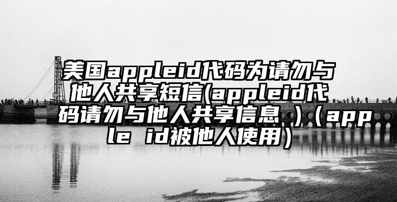 美国appleid代码为请勿与他人共享短信(appleid代码请勿与他人共享信息 )（apple id被他人使用）