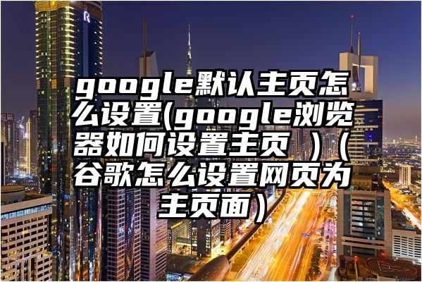 google默认主页怎么设置(google浏览器如何设置主页 )（谷歌怎么设置网页为主页面）