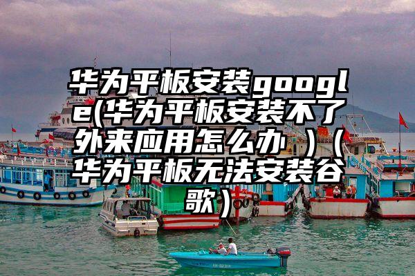 华为平板安装google(华为平板安装不了外来应用怎么办 )（华为平板无法安装谷歌）