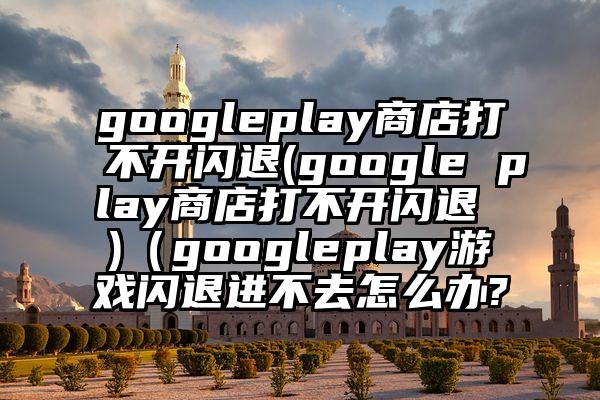 googleplay商店打不开闪退(google play商店打不开闪退 )（googleplay游戏闪退进不去怎么办?
