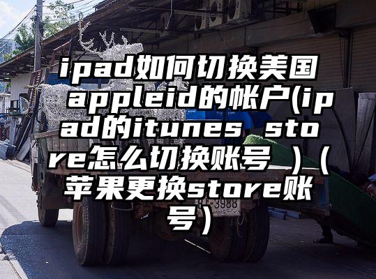 ipad如何切换美国appleid的帐户(ipad的itunes store怎么切换账号 )（苹果更换store账号）
