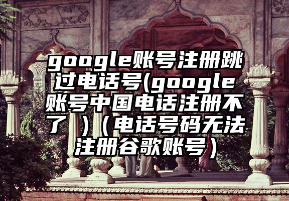 google账号注册跳过电话号(google账号中国电话注册不了 )(电话号码无法注册谷歌账号)