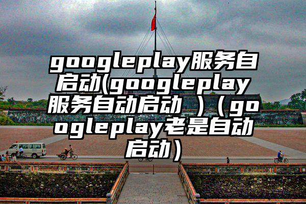 googleplay服务自启动(googleplay服务自动启动 )（googleplay老是自动启动）