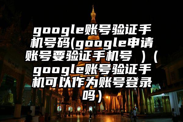 google账号验证手机号码(google申请账号要验证手机号 )（google账号验证手机可以作为账号登录吗）