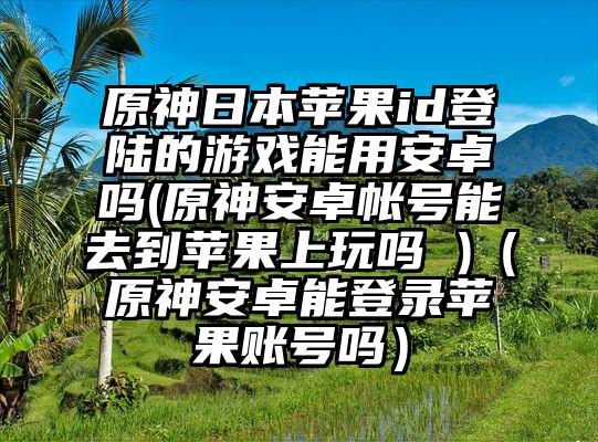 原神日本苹果id登陆的游戏能用安卓吗(原神安卓帐号能去到苹果上玩吗 )（原神安卓能登录苹果账号吗）