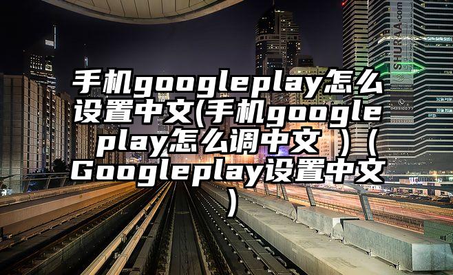 手机googleplay怎么设置中文(手机google play怎么调中文 )（Googleplay设置中文）