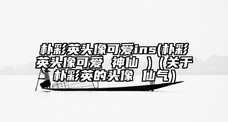 朴彩英头像可爱ins(朴彩英头像可爱 神仙 )（关于朴彩英的头像 仙气）