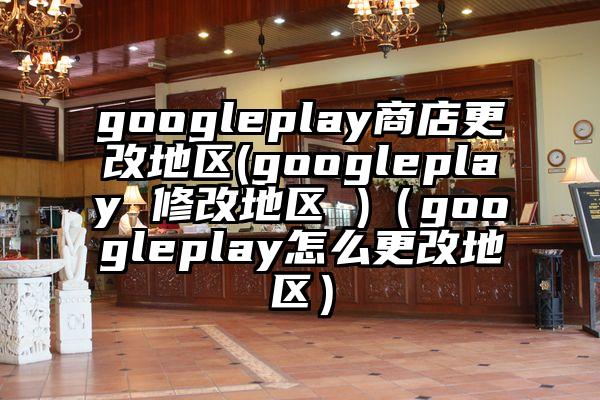 googleplay商店更改地区(googleplay 修改地区 )（googleplay怎么更改地区）