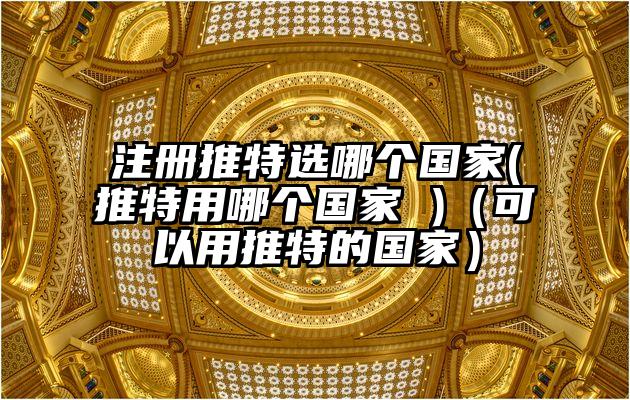 注册推特选哪个国家(推特用哪个国家 )（可以用推特的国家）