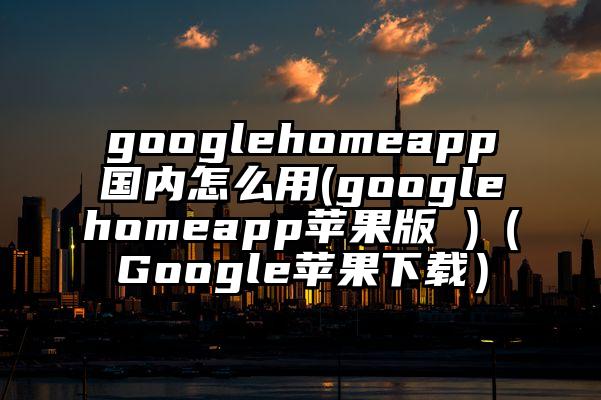 googlehomeapp国内怎么用(googlehomeapp苹果版 )(Google苹果下载)