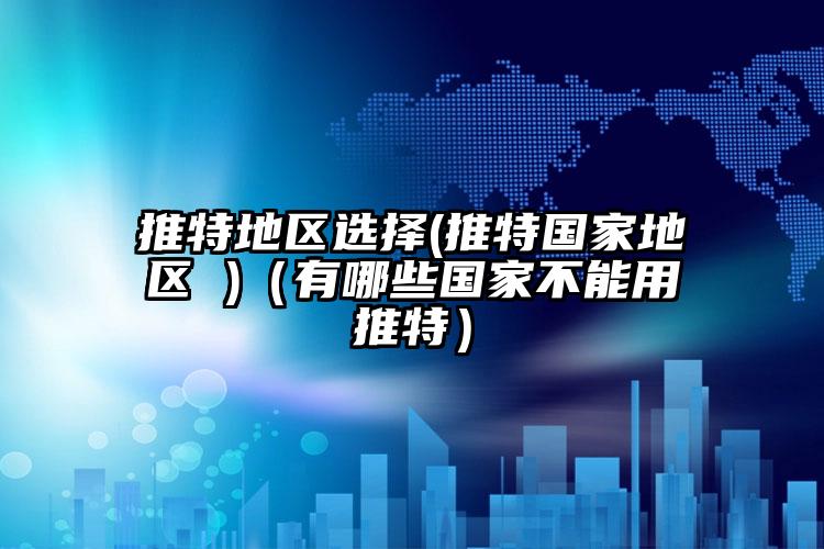 推特地区选择(推特国家地区 )（有哪些国家不能用推特）