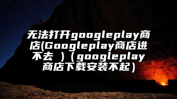 无法打开googleplay商店(Googleplay商店进不去 )（googleplay商店下载安装不起）