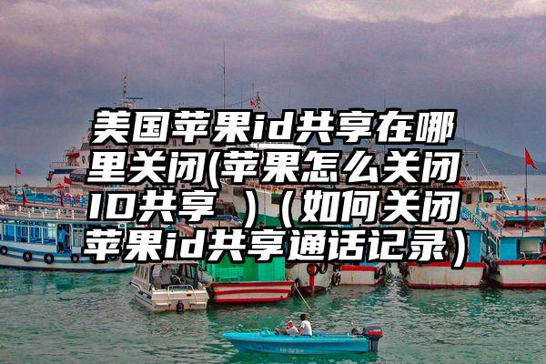 美国苹果id共享在哪里关闭(苹果怎么关闭ID共享 )（如何关闭苹果id共享通话记录）