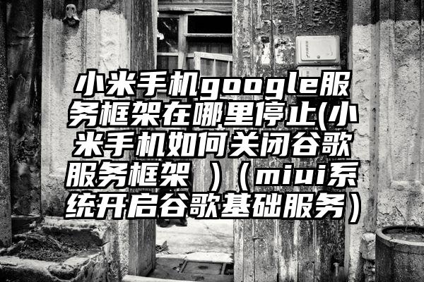 小米手机google服务框架在哪里停止(小米手机如何关闭谷歌服务框架 )（miui系统开启谷歌基础服务）
