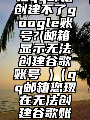 在qq邮箱创建不了google账号?(邮箱显示无法创建谷歌账号 )（qq邮箱您现在无法创建谷歌账号）
