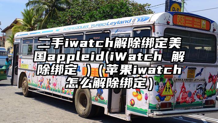 二手iwatch解除绑定美国appleid(iWatch 解除绑定 )（苹果iwatch怎么解除绑定）