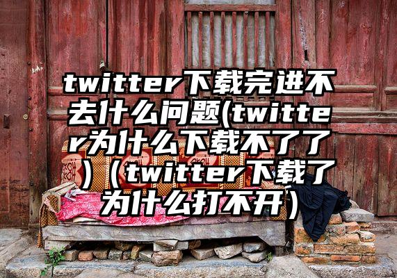 twitter下载完进不去什么问题(twitter为什么下载不了了 )（twitter下载了为什么打不开）