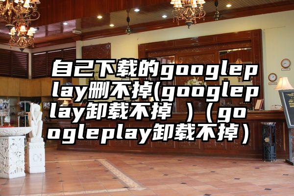 自己下载的googleplay删不掉(googleplay卸载不掉 )（googleplay卸载不掉）