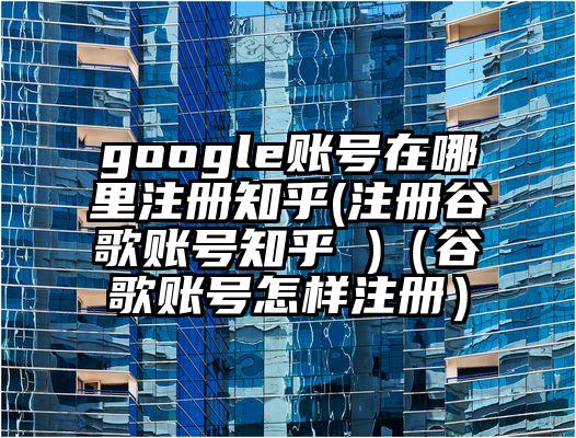 google账号在哪里注册知乎(注册谷歌账号知乎 )（谷歌账号怎样注册）