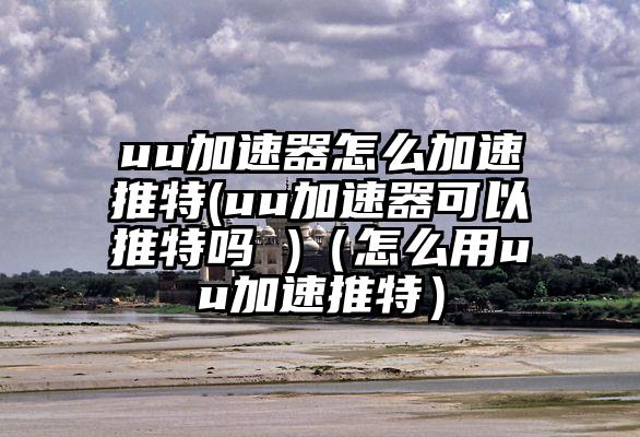 uu加速器怎么加速推特(uu加速器可以推特吗 )（怎么用uu加速推特）