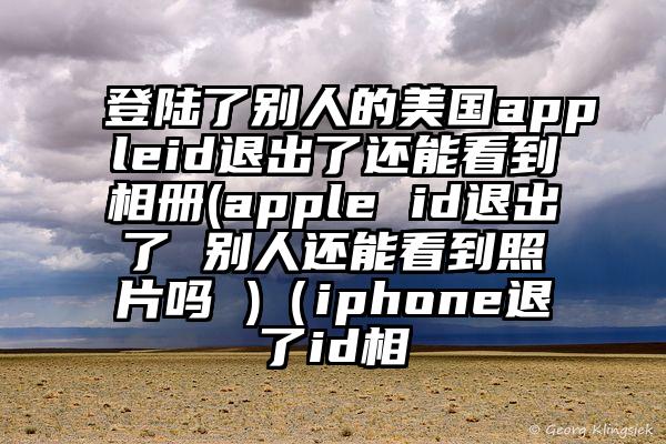 登陆了别人的美国appleid退出了还能看到相册(apple id退出了 别人还能看到照片吗 )（iphone退了id相
