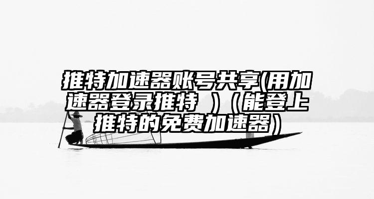 推特加速器账号共享(用加速器登录推特 )(能登上推特的免费加速器)
