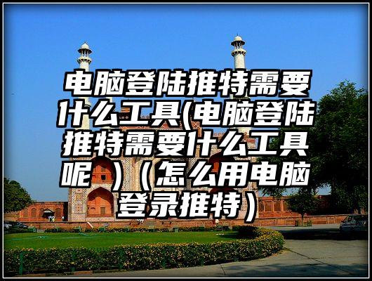 电脑登陆推特需要什么工具(电脑登陆推特需要什么工具呢 )（怎么用电脑登录推特）