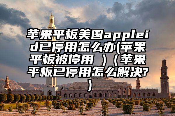 苹果平板美国appleid已停用怎么办(苹果平板被停用 )（苹果平板已停用怎么解决?）