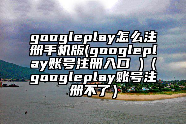 googleplay怎么注册手机版(googleplay账号注册入口 )（googleplay账号注册不了）