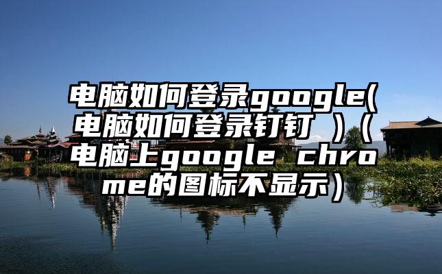 电脑如何登录google(电脑如何登录钉钉 )（电脑上google chrome的图标不显示）